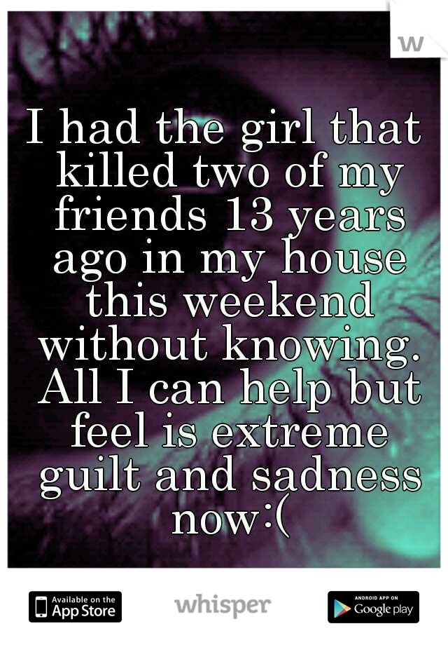 I had the girl that killed two of my friends 13 years ago in my house this weekend without knowing. All I can help but feel is extreme guilt and sadness now:(