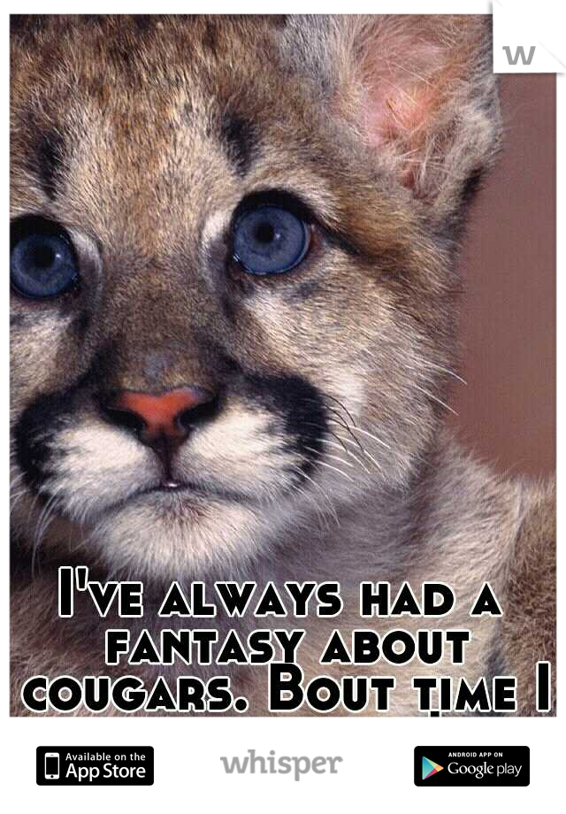 I've always had a fantasy about cougars. Bout time I lived it out!