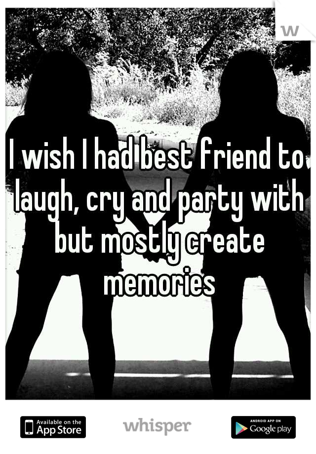 I wish I had best friend to laugh, cry and party with but mostly create memories