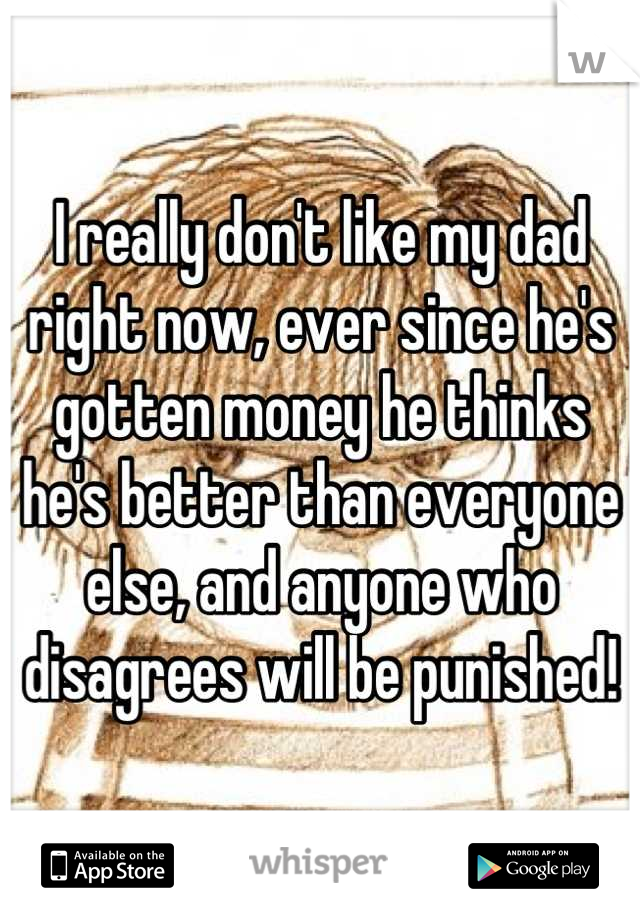 I really don't like my dad right now, ever since he's gotten money he thinks he's better than everyone else, and anyone who disagrees will be punished!