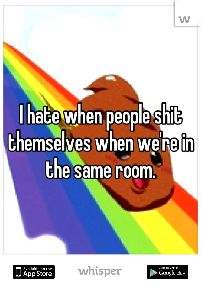 I hate when people shit themselves when we're in the same room.