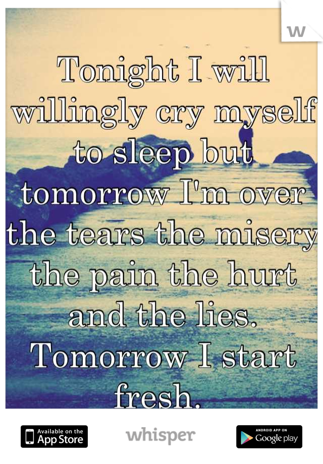 Tonight I will willingly cry myself to sleep but tomorrow I'm over the tears the misery the pain the hurt and the lies. Tomorrow I start fresh. 