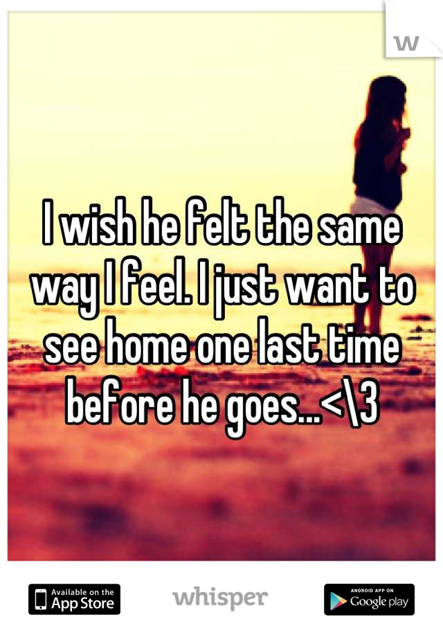 I wish he felt the same way I feel. I just want to see home one last time before he goes...<\3