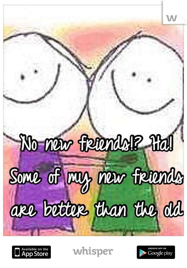 No new friends!? Ha! Some of my new friends are better than the old ones. 