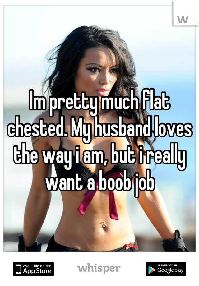 Im pretty much flat chested. My husband loves the way i am, but i really want a boob job