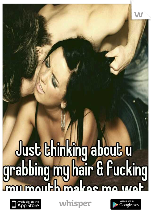 Just thinking about u grabbing my hair & fucking my mouth makes me wet