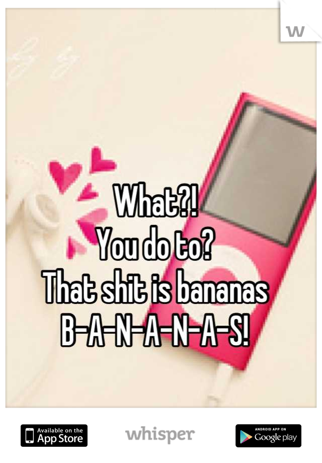 What?! 
You do to? 
That shit is bananas 
B-A-N-A-N-A-S!