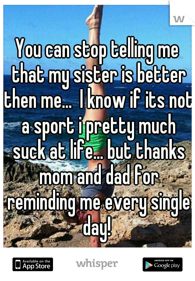 You can stop telling me that my sister is better then me...  I know if its not a sport i pretty much suck at life... but thanks mom and dad for reminding me every single day! 