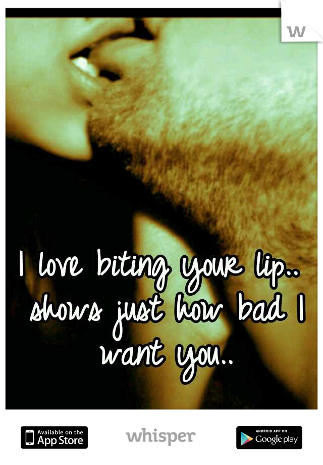I love biting your lip.. shows just how bad I want you..