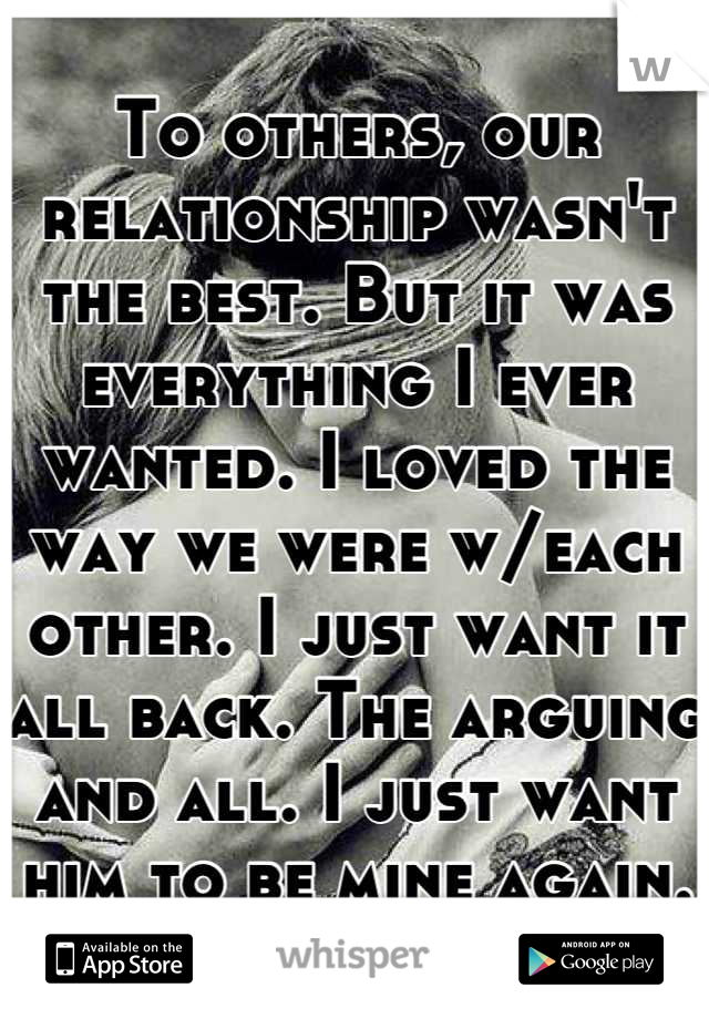 To others, our relationship wasn't the best. But it was everything I ever wanted. I loved the way we were w/each other. I just want it all back. The arguing and all. I just want him to be mine again.