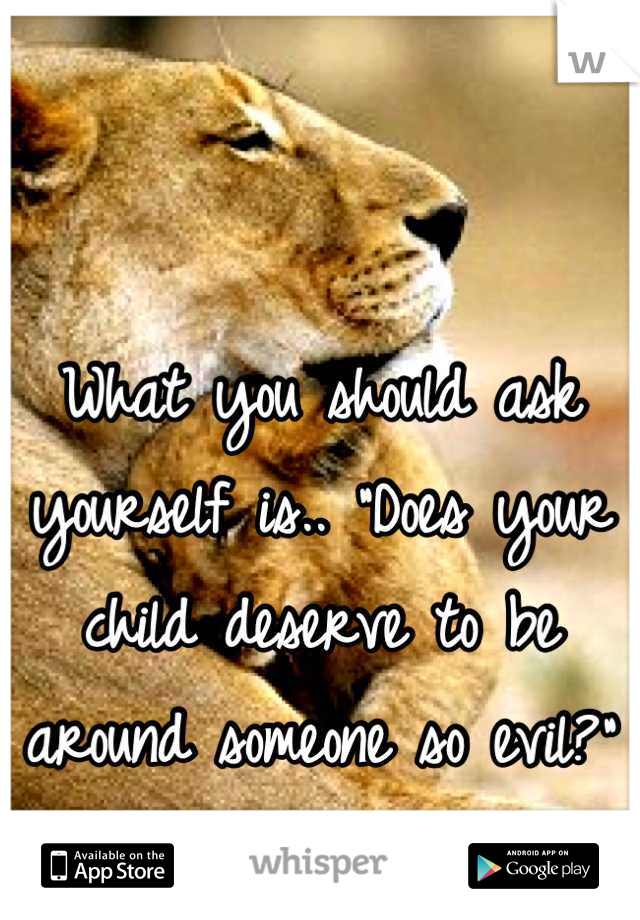 

What you should ask yourself is.. "Does your child deserve to be around someone so evil?"