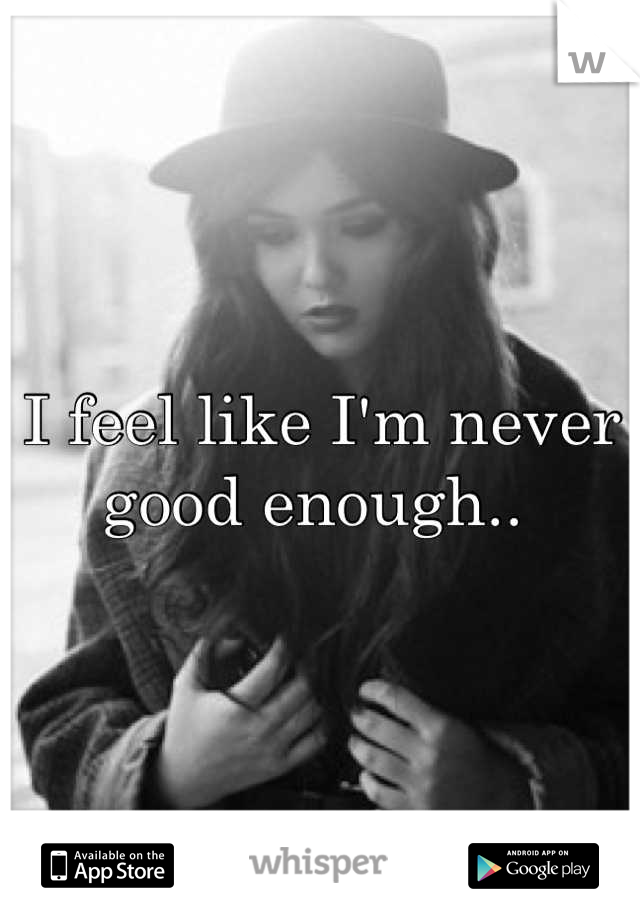 I feel like I'm never good enough.. 