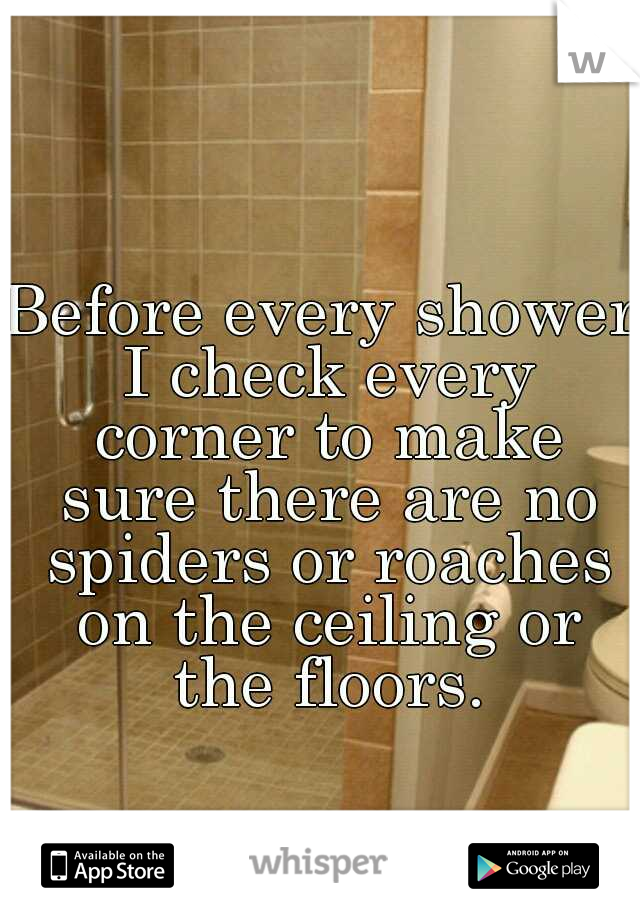 Before every shower I check every corner to make sure there are no spiders or roaches on the ceiling or the floors.