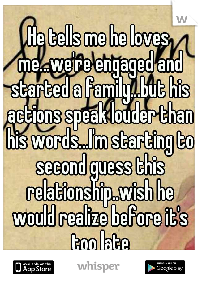 He tells me he loves me...we're engaged and started a family...but his actions speak louder than his words...I'm starting to second guess this relationship..wish he would realize before it's too late