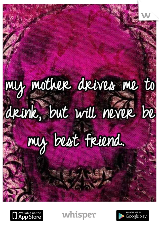my mother drives me to drink, but will never be my best friend. 