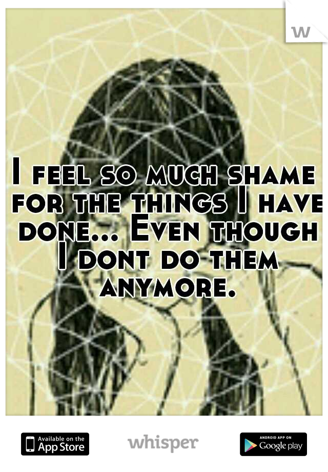 I feel so much shame for the things I have done... Even though I dont do them anymore.