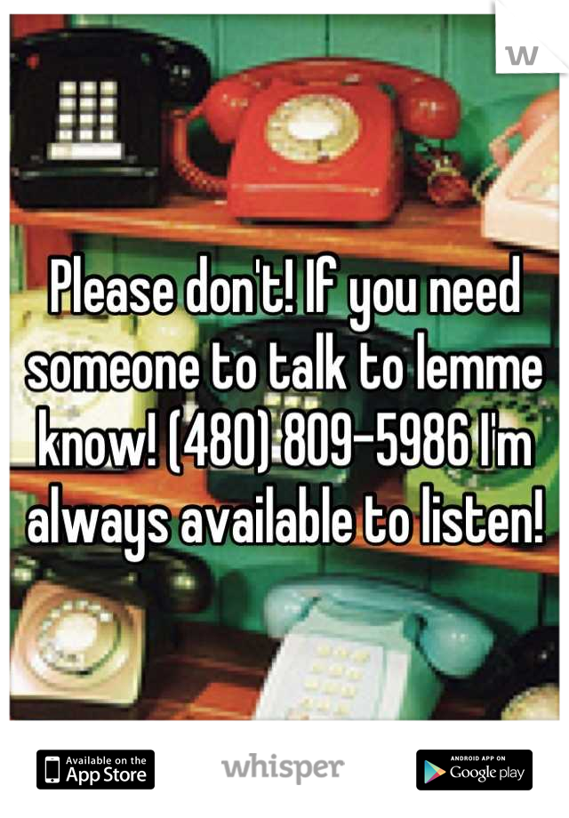 Please don't! If you need someone to talk to lemme know! (480) 809-5986 I'm always available to listen!