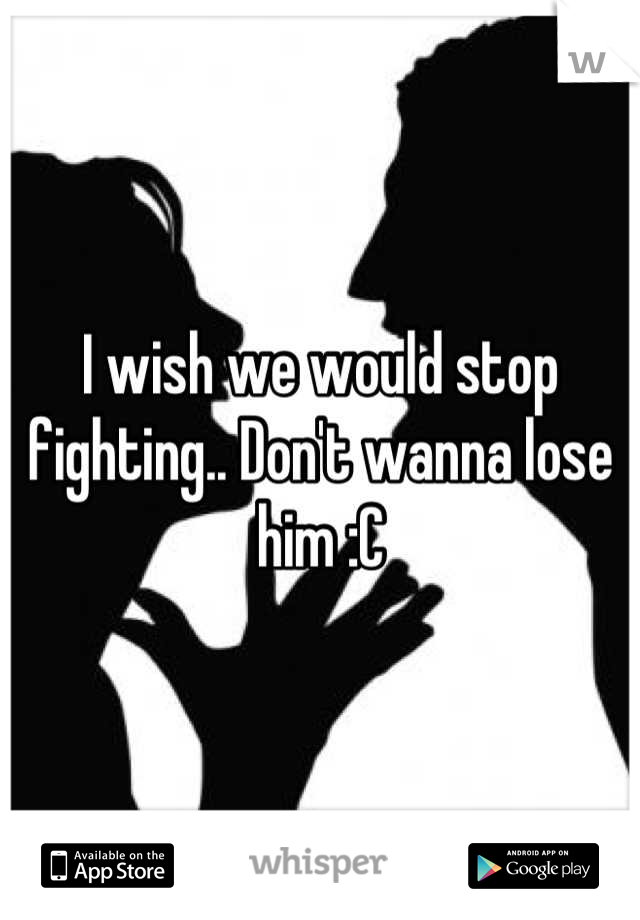 I wish we would stop fighting.. Don't wanna lose him :C