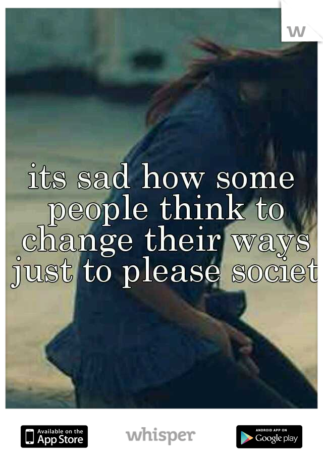 its sad how some people think to change their ways just to please society