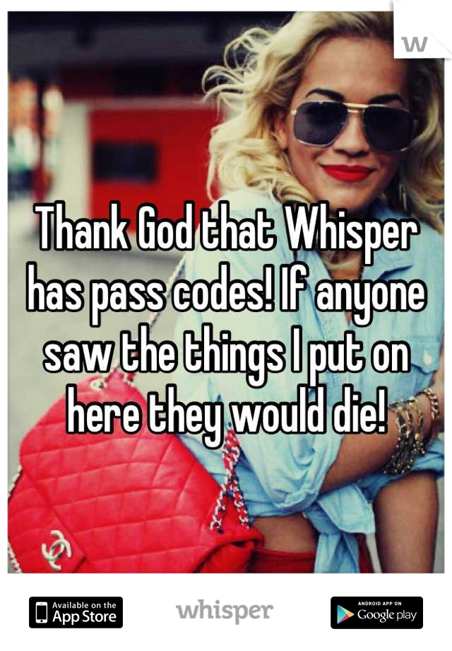 Thank God that Whisper has pass codes! If anyone saw the things I put on here they would die!
