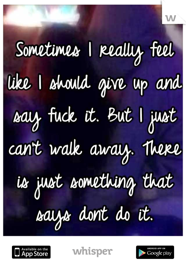 Sometimes I really feel like I should give up and say fuck it. But I just can't walk away. There is just something that says dont do it.