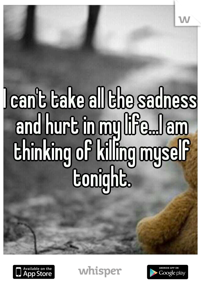 I can't take all the sadness and hurt in my life...I am thinking of killing myself tonight.