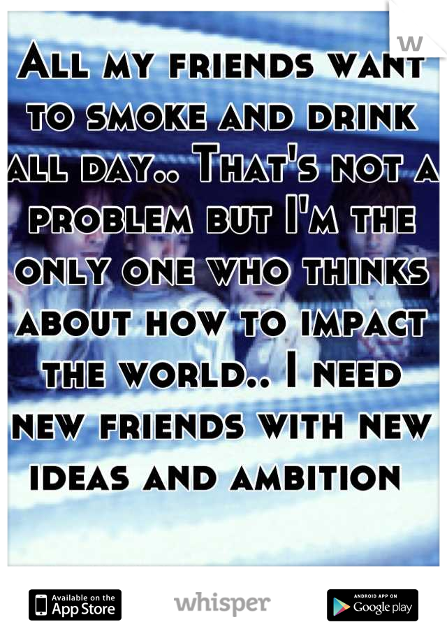 All my friends want to smoke and drink all day.. That's not a problem but I'm the only one who thinks about how to impact the world.. I need new friends with new ideas and ambition 