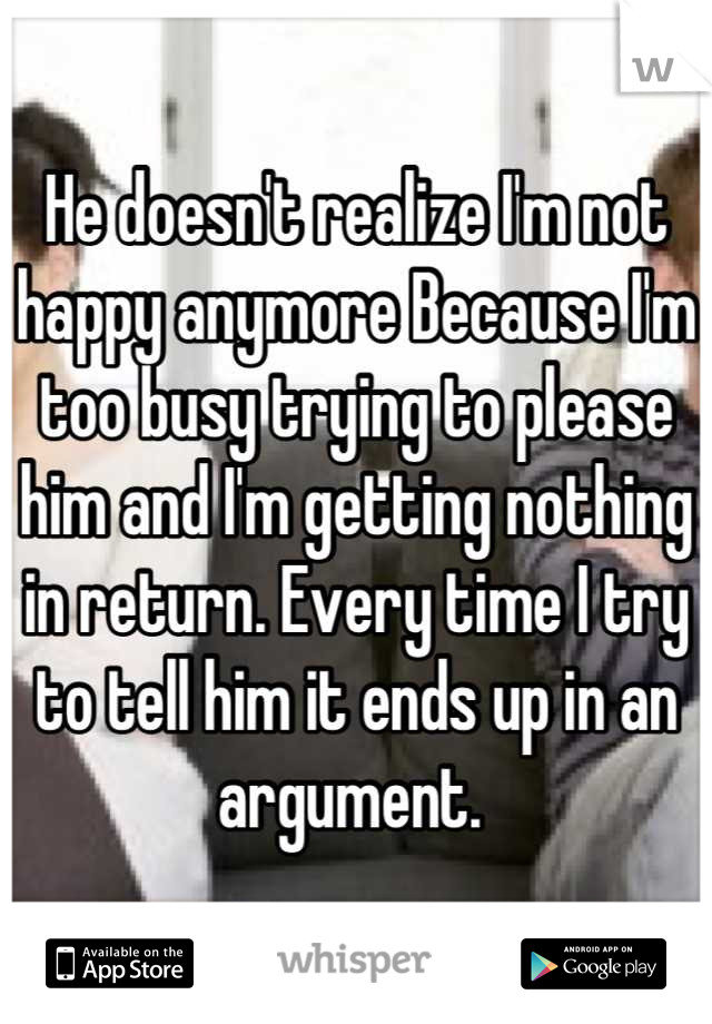 He doesn't realize I'm not happy anymore Because I'm too busy trying to please him and I'm getting nothing in return. Every time I try to tell him it ends up in an argument. 