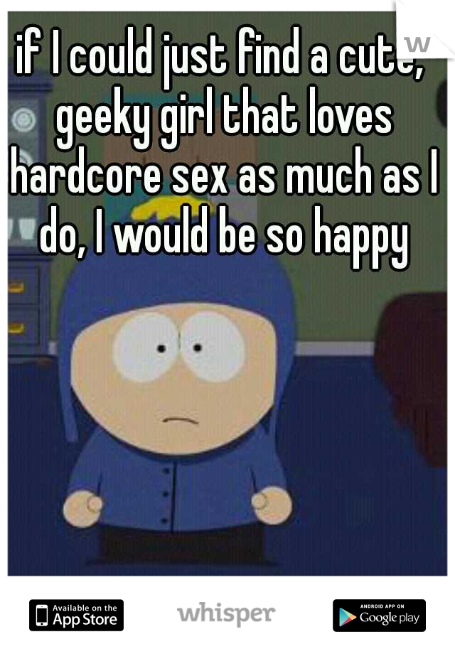 if I could just find a cute, geeky girl that loves hardcore sex as much as I do, I would be so happy