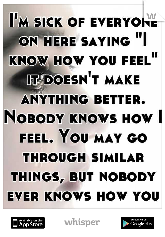 I'm sick of everyone on here saying "I know how you feel" it doesn't make anything better. Nobody knows how I feel. You may go through similar things, but nobody ever knows how you truly feel. 