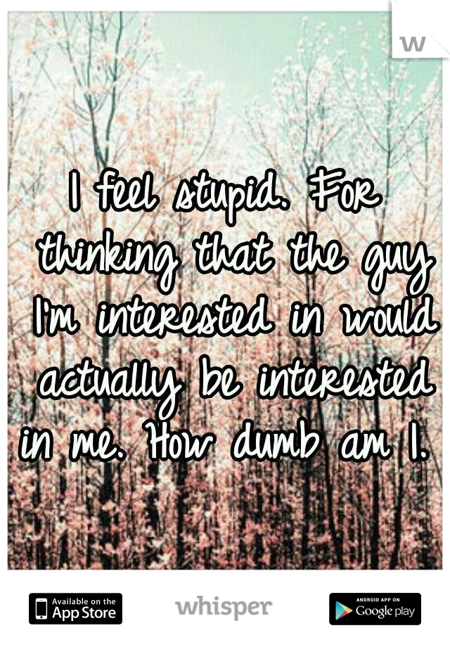 I feel stupid. For thinking that the guy I'm interested in would actually be interested in me. How dumb am I. 