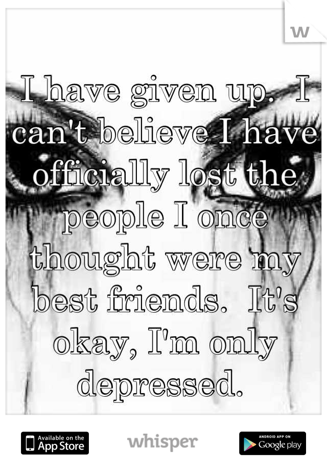 I have given up.  I can't believe I have officially lost the people I once thought were my best friends.  It's okay, I'm only depressed. 