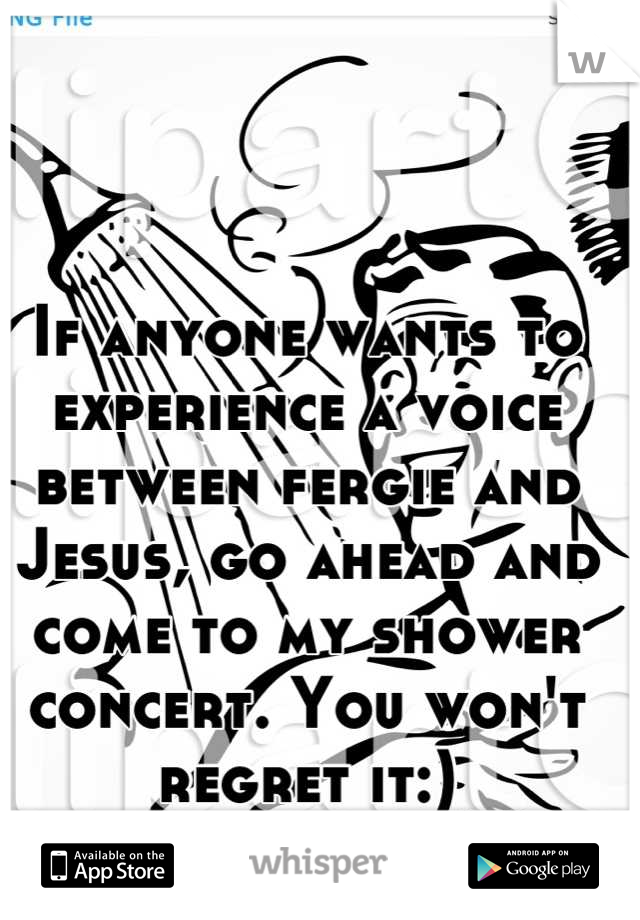 If anyone wants to experience a voice between fergie and Jesus, go ahead and come to my shower concert. You won't regret it:)