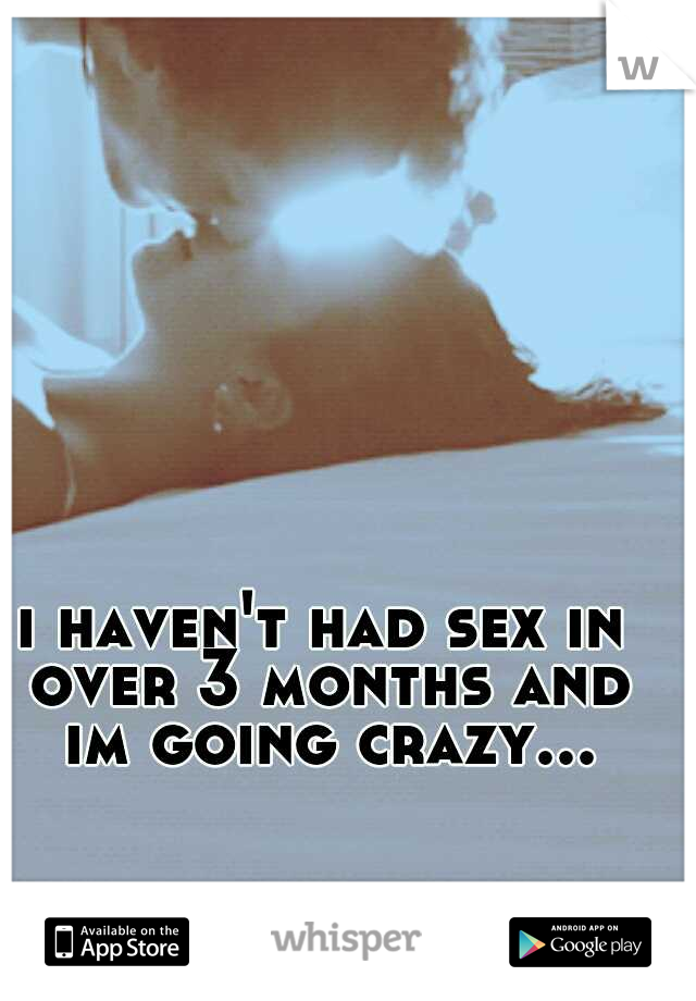 i haven't had sex in over 3 months and im going crazy...