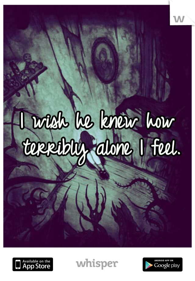 I wish he knew how terribly alone I feel.