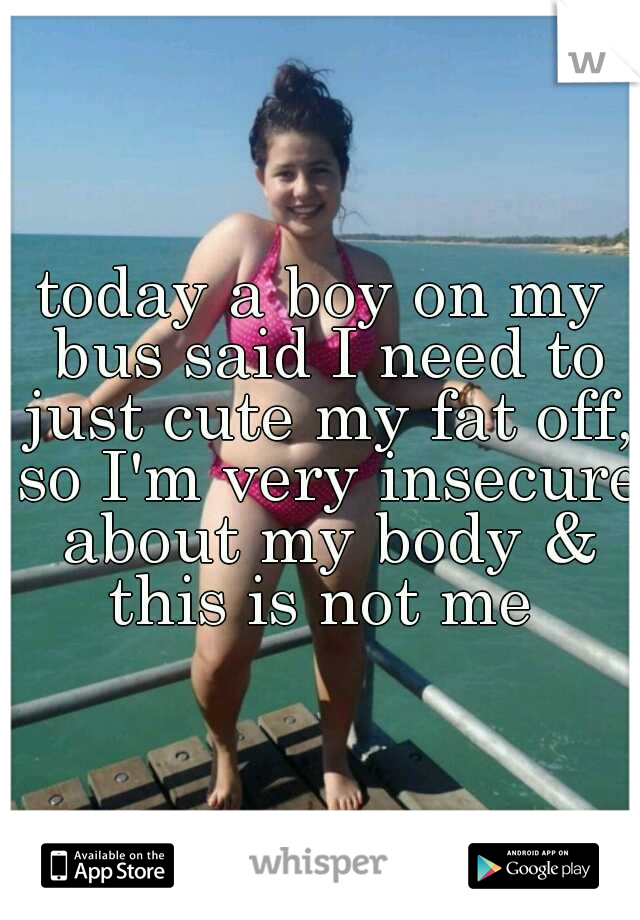 today a boy on my bus said I need to just cute my fat off, so I'm very insecure about my body & this is not me 