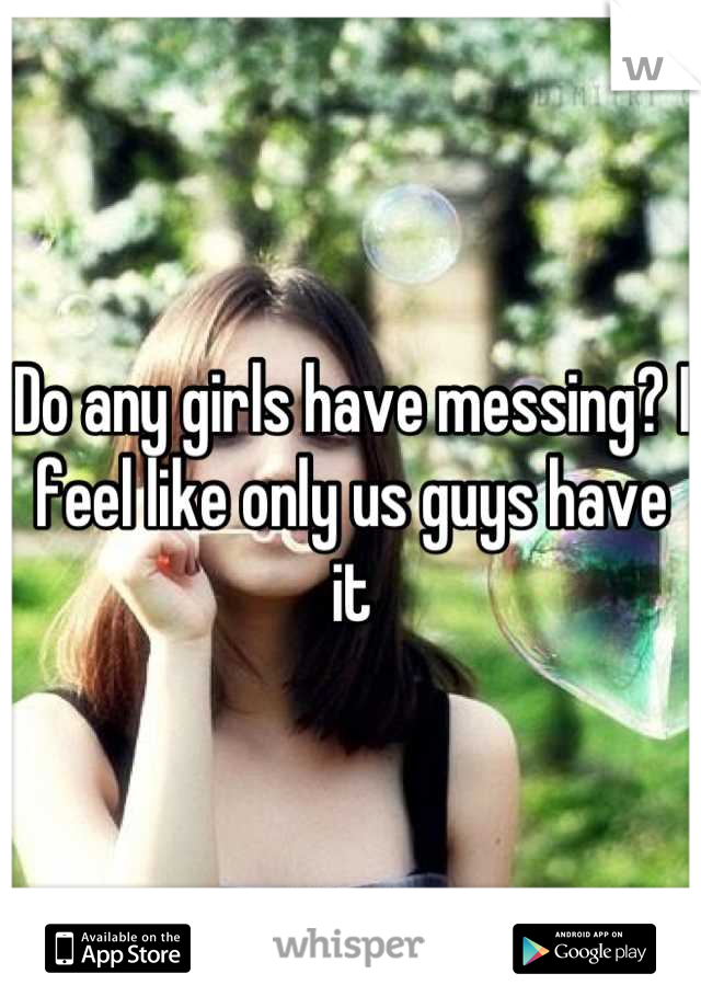 Do any girls have messing? I feel like only us guys have it