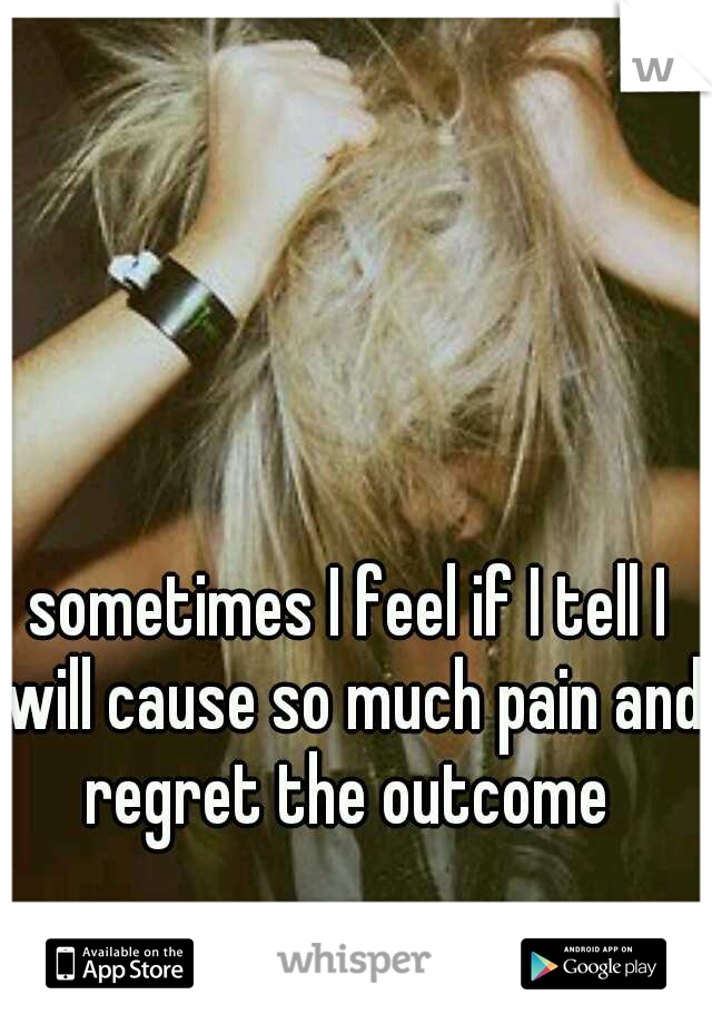 sometimes I feel if I tell I will cause so much pain and regret the outcome 