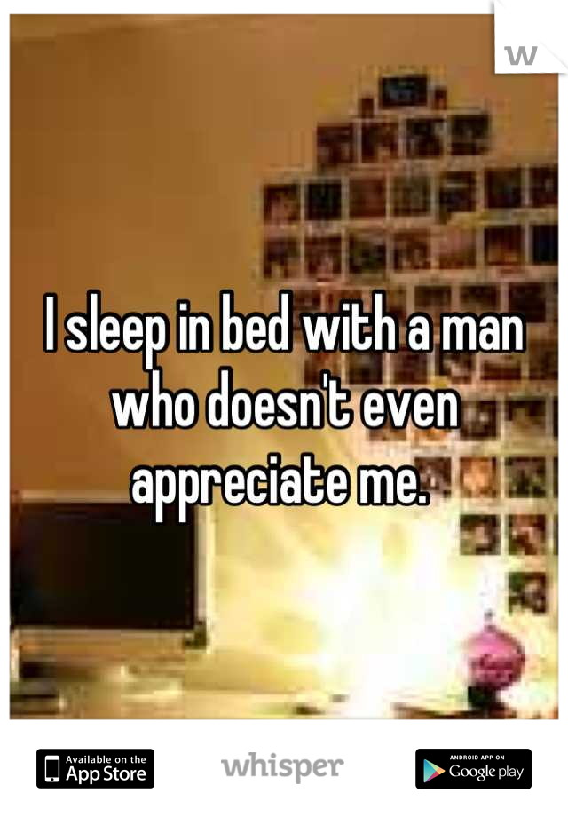 I sleep in bed with a man who doesn't even appreciate me. 