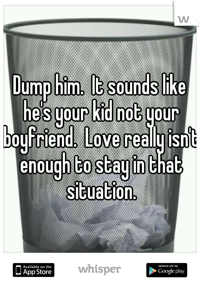 Dump him.  It sounds like he's your kid not your boyfriend.  Love really isn't enough to stay in that situation.