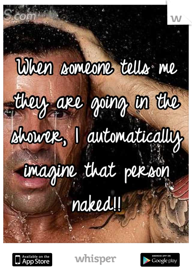 When someone tells me they are going in the shower, I automatically imagine that person naked!!
