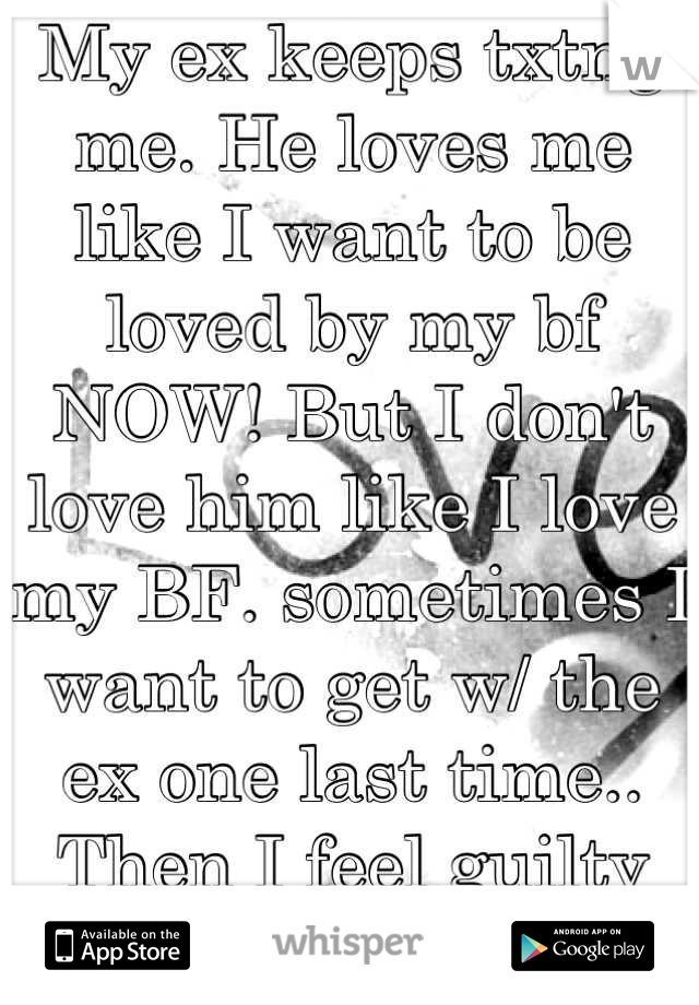 My ex keeps txtng me. He loves me like I want to be loved by my bf NOW! But I don't love him like I love my BF. sometimes I want to get w/ the ex one last time.. Then I feel guilty about that thought.