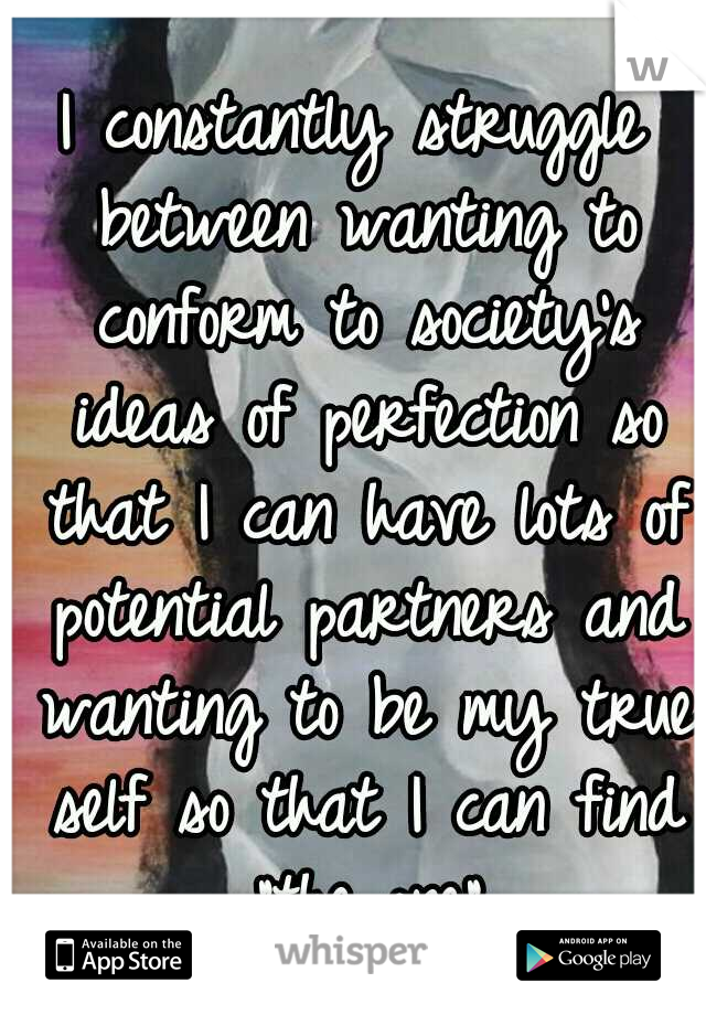 I constantly struggle between wanting to conform to society's ideas of perfection so that I can have lots of potential partners and wanting to be my true self so that I can find "the one"