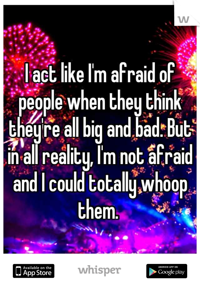 I act like I'm afraid of people when they think they're all big and bad. But in all reality, I'm not afraid and I could totally whoop them. 