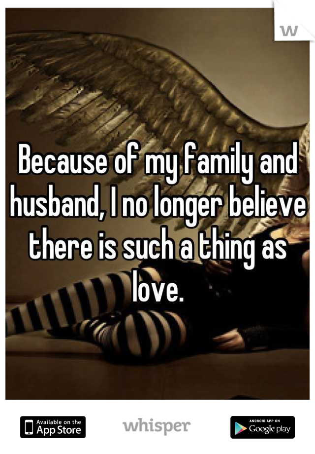 Because of my family and husband, I no longer believe there is such a thing as love.