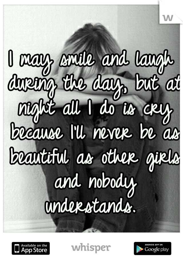 I may smile and laugh during the day, but at night all I do is cry because I'll never be as beautiful as other girls and nobody understands. 