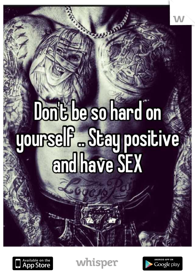 Don't be so hard on yourself .. Stay positive and have SEX