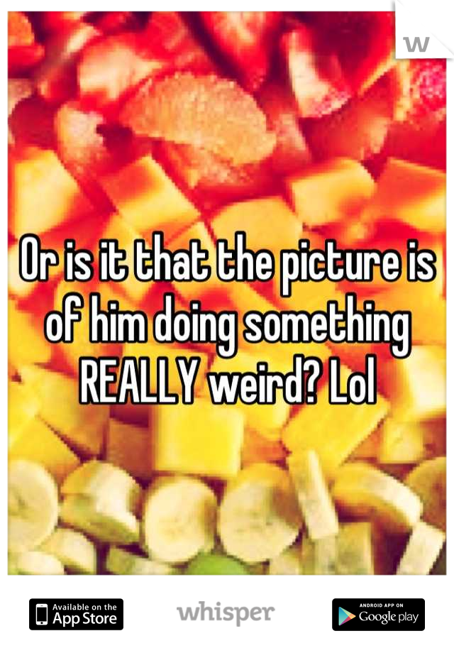 Or is it that the picture is of him doing something REALLY weird? Lol