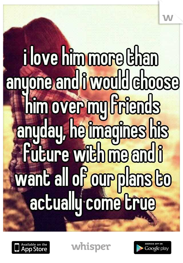 i love him more than anyone and i would choose him over my friends anyday, he imagines his future with me and i want all of our plans to actually come true