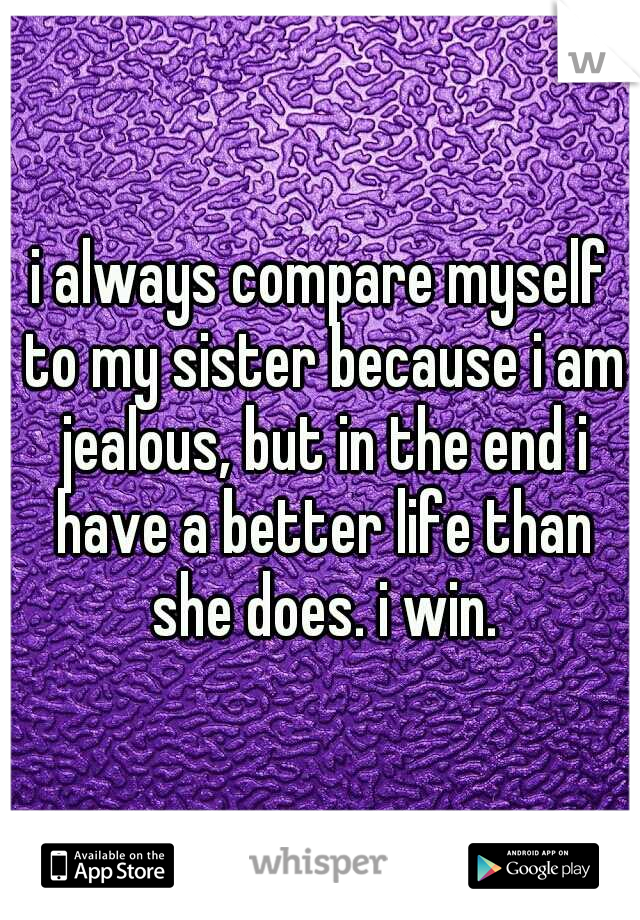 i always compare myself to my sister because i am jealous, but in the end i have a better life than she does. i win.
